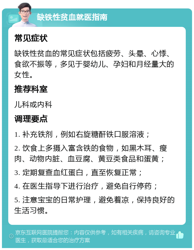 缺铁性贫血就医指南 常见症状 缺铁性贫血的常见症状包括疲劳、头晕、心悸、食欲不振等，多见于婴幼儿、孕妇和月经量大的女性。 推荐科室 儿科或内科 调理要点 1. 补充铁剂，例如右旋糖酐铁口服溶液； 2. 饮食上多摄入富含铁的食物，如黑木耳、瘦肉、动物内脏、血豆腐、黄豆类食品和蛋黄； 3. 定期复查血红蛋白，直至恢复正常； 4. 在医生指导下进行治疗，避免自行停药； 5. 注意宝宝的日常护理，避免着凉，保持良好的生活习惯。