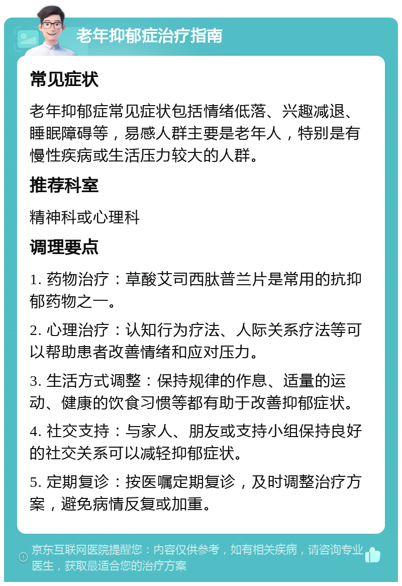 老年抑郁症治疗指南 常见症状 老年抑郁症常见症状包括情绪低落、兴趣减退、睡眠障碍等，易感人群主要是老年人，特别是有慢性疾病或生活压力较大的人群。 推荐科室 精神科或心理科 调理要点 1. 药物治疗：草酸艾司西肽普兰片是常用的抗抑郁药物之一。 2. 心理治疗：认知行为疗法、人际关系疗法等可以帮助患者改善情绪和应对压力。 3. 生活方式调整：保持规律的作息、适量的运动、健康的饮食习惯等都有助于改善抑郁症状。 4. 社交支持：与家人、朋友或支持小组保持良好的社交关系可以减轻抑郁症状。 5. 定期复诊：按医嘱定期复诊，及时调整治疗方案，避免病情反复或加重。