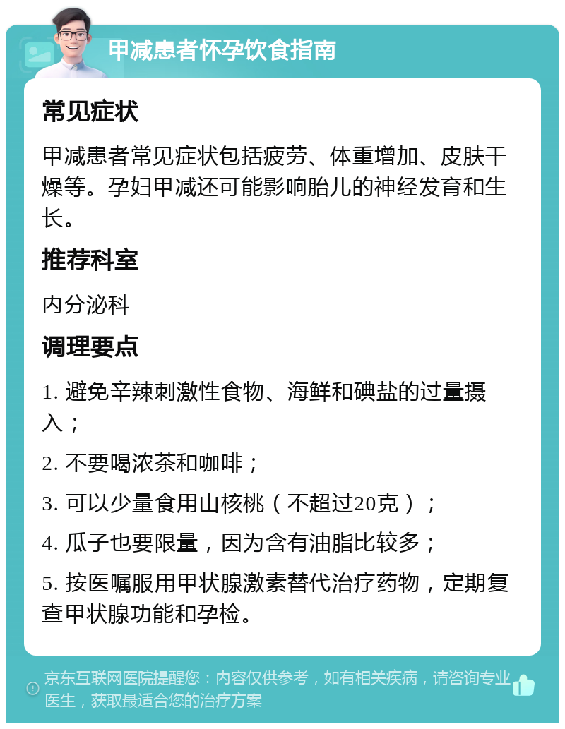 甲减患者怀孕饮食指南 常见症状 甲减患者常见症状包括疲劳、体重增加、皮肤干燥等。孕妇甲减还可能影响胎儿的神经发育和生长。 推荐科室 内分泌科 调理要点 1. 避免辛辣刺激性食物、海鲜和碘盐的过量摄入； 2. 不要喝浓茶和咖啡； 3. 可以少量食用山核桃（不超过20克）； 4. 瓜子也要限量，因为含有油脂比较多； 5. 按医嘱服用甲状腺激素替代治疗药物，定期复查甲状腺功能和孕检。