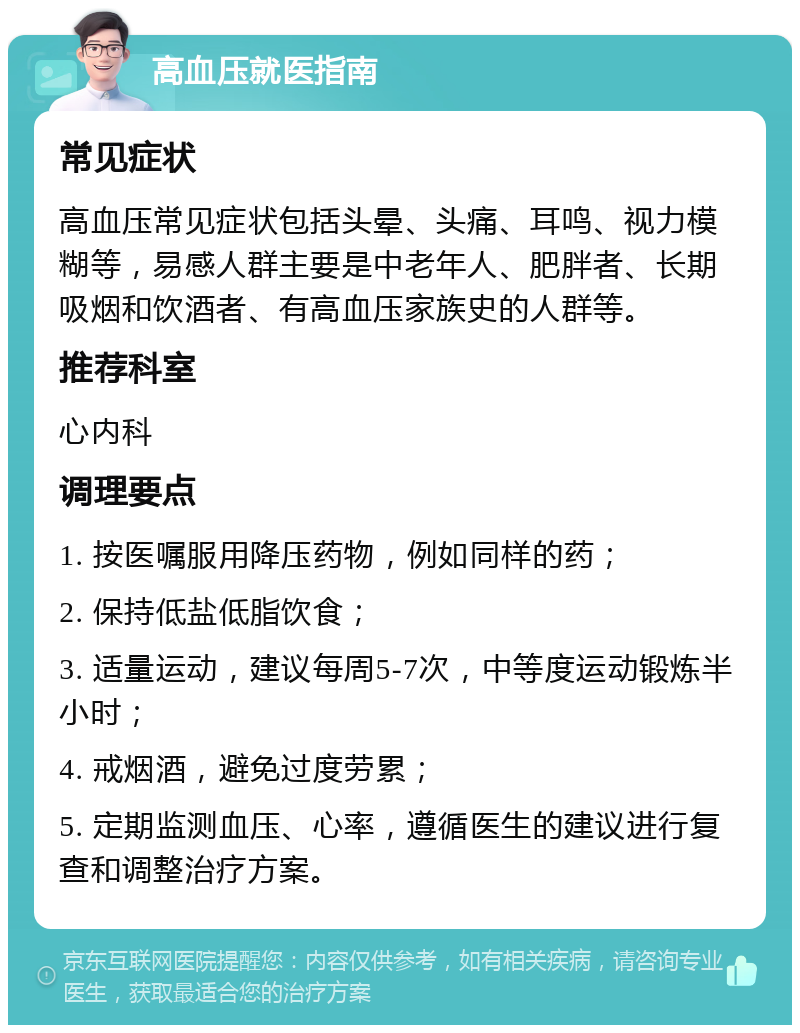 高血压就医指南 常见症状 高血压常见症状包括头晕、头痛、耳鸣、视力模糊等，易感人群主要是中老年人、肥胖者、长期吸烟和饮酒者、有高血压家族史的人群等。 推荐科室 心内科 调理要点 1. 按医嘱服用降压药物，例如同样的药； 2. 保持低盐低脂饮食； 3. 适量运动，建议每周5-7次，中等度运动锻炼半小时； 4. 戒烟酒，避免过度劳累； 5. 定期监测血压、心率，遵循医生的建议进行复查和调整治疗方案。