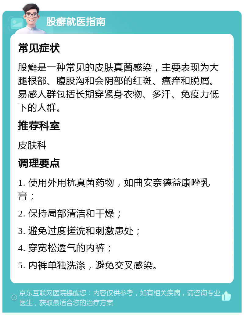 股癣就医指南 常见症状 股癣是一种常见的皮肤真菌感染，主要表现为大腿根部、腹股沟和会阴部的红斑、瘙痒和脱屑。易感人群包括长期穿紧身衣物、多汗、免疫力低下的人群。 推荐科室 皮肤科 调理要点 1. 使用外用抗真菌药物，如曲安奈德益康唑乳膏； 2. 保持局部清洁和干燥； 3. 避免过度搓洗和刺激患处； 4. 穿宽松透气的内裤； 5. 内裤单独洗涤，避免交叉感染。