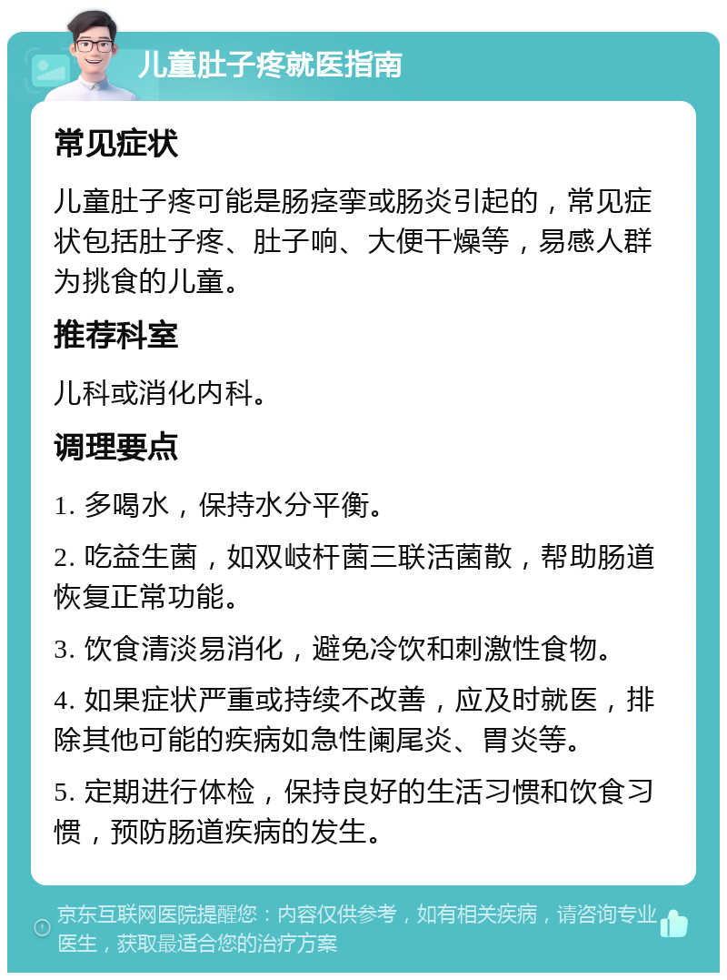 儿童肚子疼就医指南 常见症状 儿童肚子疼可能是肠痉挛或肠炎引起的，常见症状包括肚子疼、肚子响、大便干燥等，易感人群为挑食的儿童。 推荐科室 儿科或消化内科。 调理要点 1. 多喝水，保持水分平衡。 2. 吃益生菌，如双岐杆菌三联活菌散，帮助肠道恢复正常功能。 3. 饮食清淡易消化，避免冷饮和刺激性食物。 4. 如果症状严重或持续不改善，应及时就医，排除其他可能的疾病如急性阑尾炎、胃炎等。 5. 定期进行体检，保持良好的生活习惯和饮食习惯，预防肠道疾病的发生。