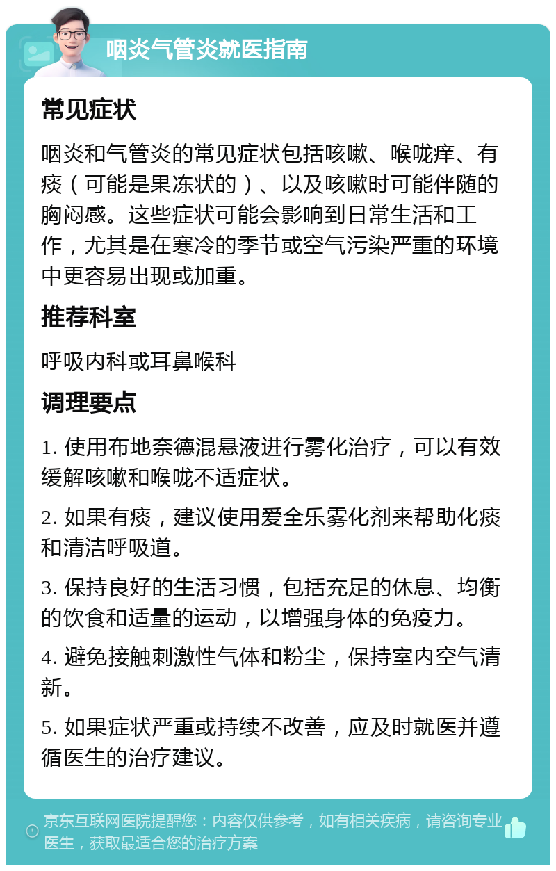 咽炎气管炎就医指南 常见症状 咽炎和气管炎的常见症状包括咳嗽、喉咙痒、有痰（可能是果冻状的）、以及咳嗽时可能伴随的胸闷感。这些症状可能会影响到日常生活和工作，尤其是在寒冷的季节或空气污染严重的环境中更容易出现或加重。 推荐科室 呼吸内科或耳鼻喉科 调理要点 1. 使用布地奈德混悬液进行雾化治疗，可以有效缓解咳嗽和喉咙不适症状。 2. 如果有痰，建议使用爱全乐雾化剂来帮助化痰和清洁呼吸道。 3. 保持良好的生活习惯，包括充足的休息、均衡的饮食和适量的运动，以增强身体的免疫力。 4. 避免接触刺激性气体和粉尘，保持室内空气清新。 5. 如果症状严重或持续不改善，应及时就医并遵循医生的治疗建议。