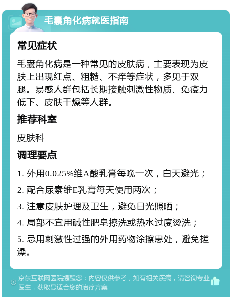 毛囊角化病就医指南 常见症状 毛囊角化病是一种常见的皮肤病，主要表现为皮肤上出现红点、粗糙、不痒等症状，多见于双腿。易感人群包括长期接触刺激性物质、免疫力低下、皮肤干燥等人群。 推荐科室 皮肤科 调理要点 1. 外用0.025%维A酸乳膏每晚一次，白天避光； 2. 配合尿素维E乳膏每天使用两次； 3. 注意皮肤护理及卫生，避免日光照晒； 4. 局部不宜用碱性肥皂擦洗或热水过度烫洗； 5. 忌用刺激性过强的外用药物涂擦患处，避免搓澡。