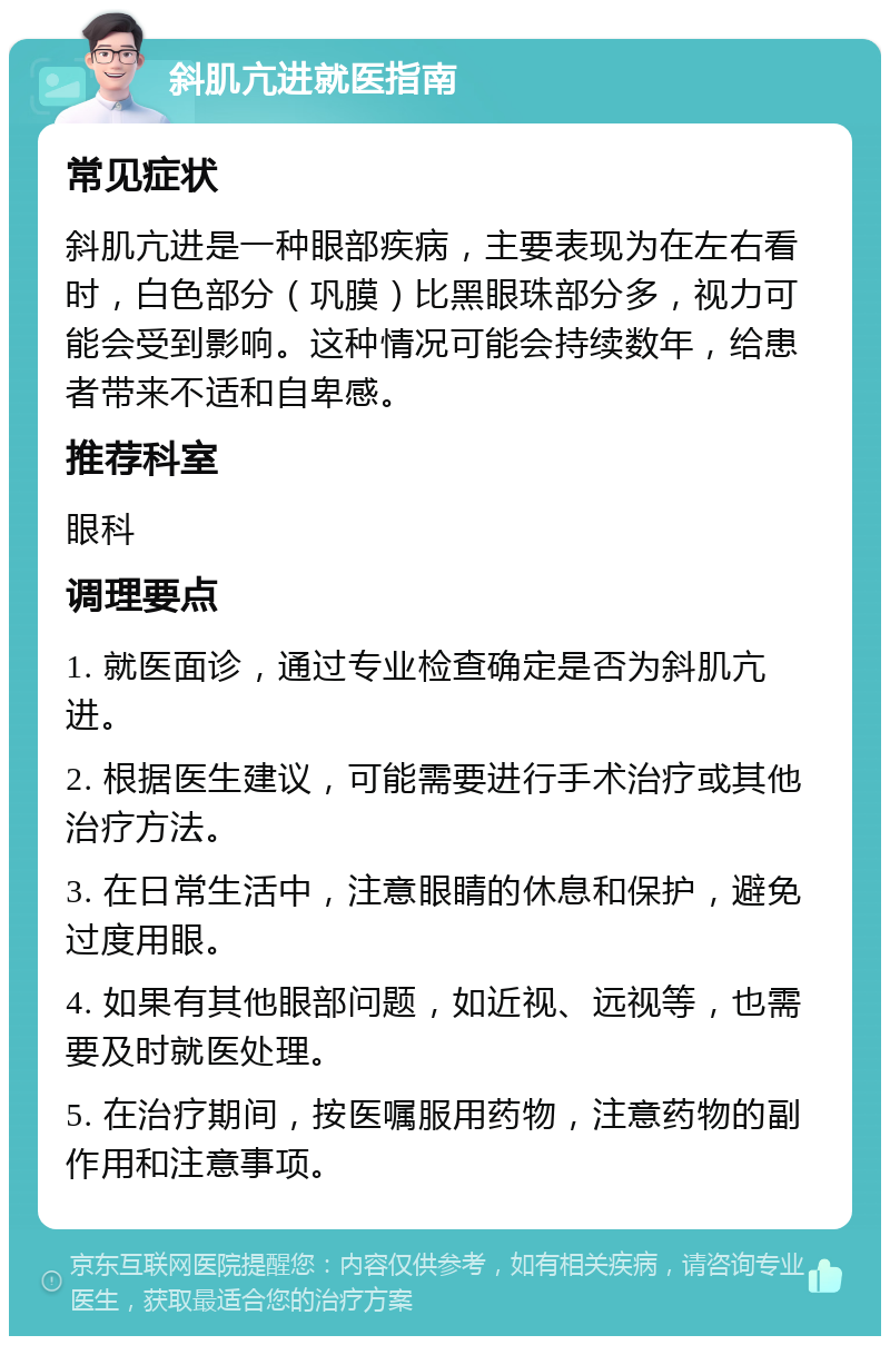 斜肌亢进就医指南 常见症状 斜肌亢进是一种眼部疾病，主要表现为在左右看时，白色部分（巩膜）比黑眼珠部分多，视力可能会受到影响。这种情况可能会持续数年，给患者带来不适和自卑感。 推荐科室 眼科 调理要点 1. 就医面诊，通过专业检查确定是否为斜肌亢进。 2. 根据医生建议，可能需要进行手术治疗或其他治疗方法。 3. 在日常生活中，注意眼睛的休息和保护，避免过度用眼。 4. 如果有其他眼部问题，如近视、远视等，也需要及时就医处理。 5. 在治疗期间，按医嘱服用药物，注意药物的副作用和注意事项。