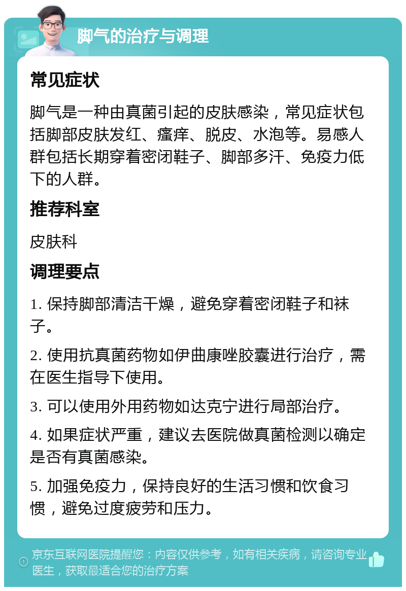 脚气的治疗与调理 常见症状 脚气是一种由真菌引起的皮肤感染，常见症状包括脚部皮肤发红、瘙痒、脱皮、水泡等。易感人群包括长期穿着密闭鞋子、脚部多汗、免疫力低下的人群。 推荐科室 皮肤科 调理要点 1. 保持脚部清洁干燥，避免穿着密闭鞋子和袜子。 2. 使用抗真菌药物如伊曲康唑胶囊进行治疗，需在医生指导下使用。 3. 可以使用外用药物如达克宁进行局部治疗。 4. 如果症状严重，建议去医院做真菌检测以确定是否有真菌感染。 5. 加强免疫力，保持良好的生活习惯和饮食习惯，避免过度疲劳和压力。