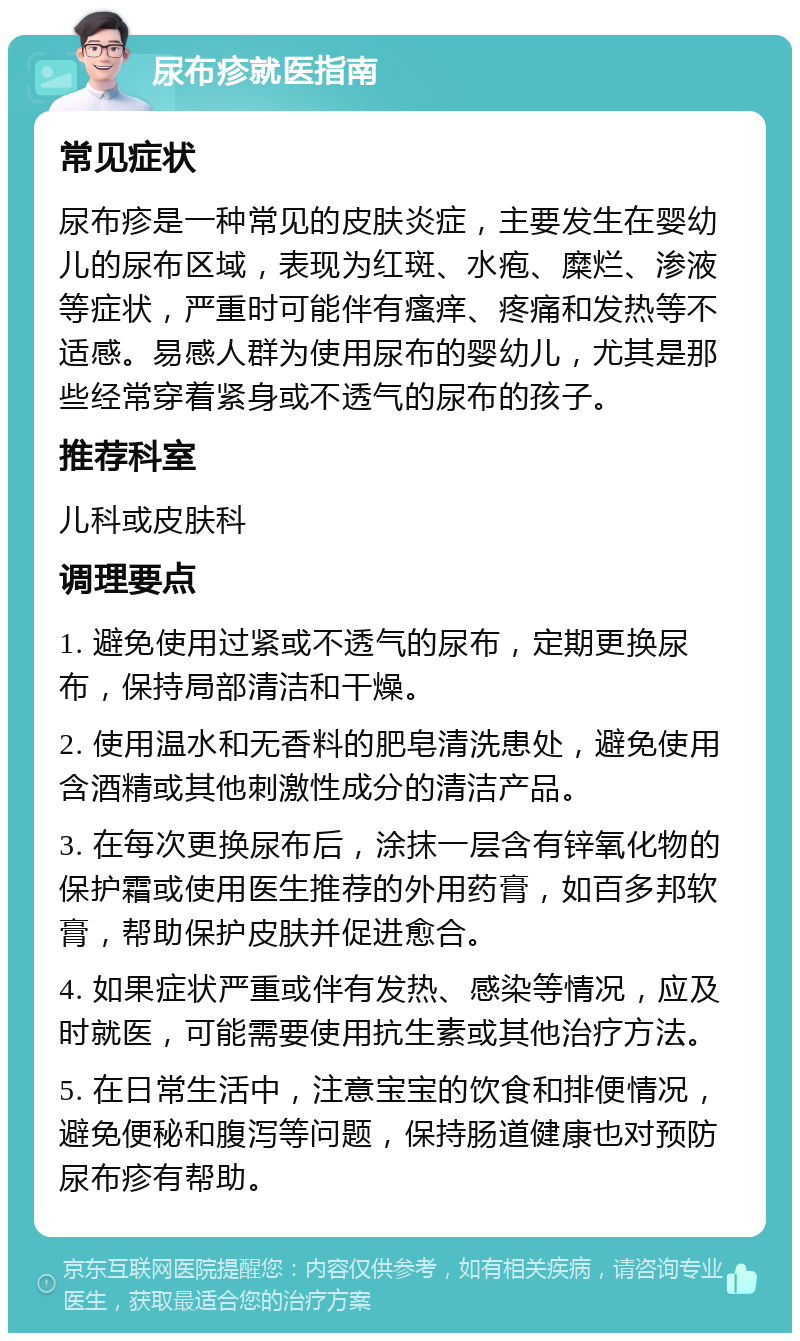 尿布疹就医指南 常见症状 尿布疹是一种常见的皮肤炎症，主要发生在婴幼儿的尿布区域，表现为红斑、水疱、糜烂、渗液等症状，严重时可能伴有瘙痒、疼痛和发热等不适感。易感人群为使用尿布的婴幼儿，尤其是那些经常穿着紧身或不透气的尿布的孩子。 推荐科室 儿科或皮肤科 调理要点 1. 避免使用过紧或不透气的尿布，定期更换尿布，保持局部清洁和干燥。 2. 使用温水和无香料的肥皂清洗患处，避免使用含酒精或其他刺激性成分的清洁产品。 3. 在每次更换尿布后，涂抹一层含有锌氧化物的保护霜或使用医生推荐的外用药膏，如百多邦软膏，帮助保护皮肤并促进愈合。 4. 如果症状严重或伴有发热、感染等情况，应及时就医，可能需要使用抗生素或其他治疗方法。 5. 在日常生活中，注意宝宝的饮食和排便情况，避免便秘和腹泻等问题，保持肠道健康也对预防尿布疹有帮助。