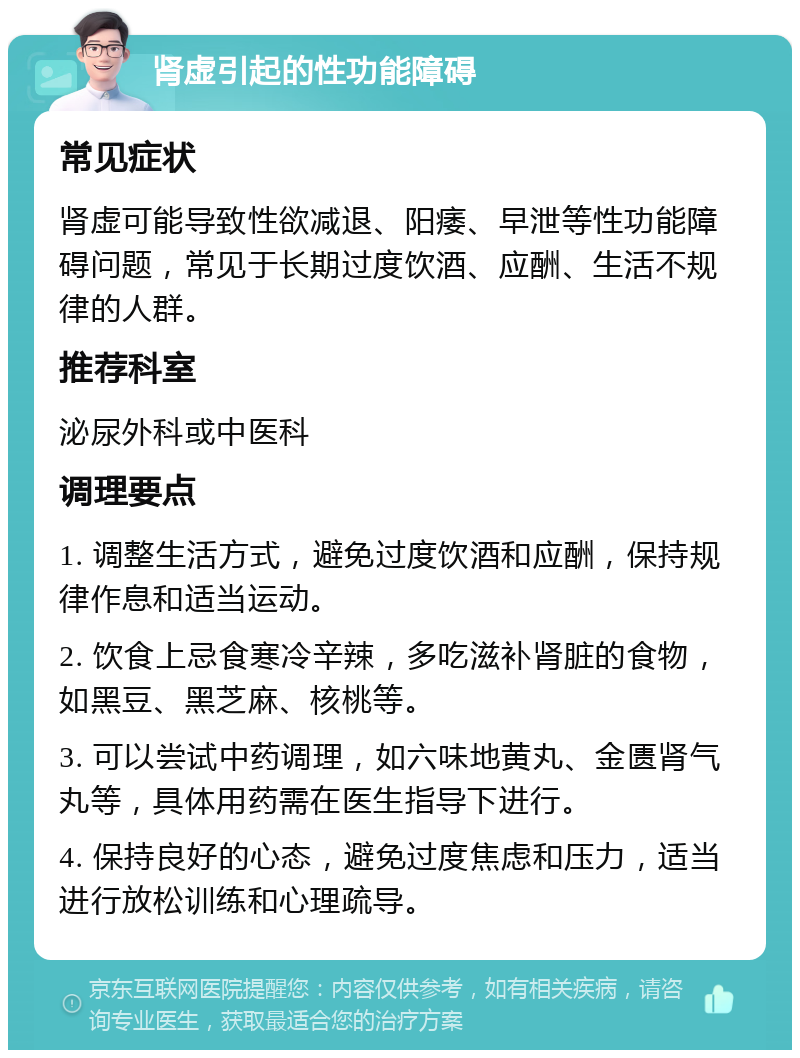 肾虚引起的性功能障碍 常见症状 肾虚可能导致性欲减退、阳痿、早泄等性功能障碍问题，常见于长期过度饮酒、应酬、生活不规律的人群。 推荐科室 泌尿外科或中医科 调理要点 1. 调整生活方式，避免过度饮酒和应酬，保持规律作息和适当运动。 2. 饮食上忌食寒冷辛辣，多吃滋补肾脏的食物，如黑豆、黑芝麻、核桃等。 3. 可以尝试中药调理，如六味地黄丸、金匮肾气丸等，具体用药需在医生指导下进行。 4. 保持良好的心态，避免过度焦虑和压力，适当进行放松训练和心理疏导。