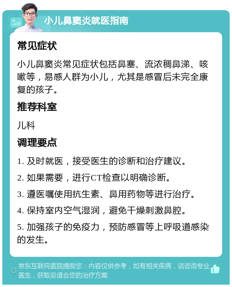 小儿鼻窦炎就医指南 常见症状 小儿鼻窦炎常见症状包括鼻塞、流浓稠鼻涕、咳嗽等，易感人群为小儿，尤其是感冒后未完全康复的孩子。 推荐科室 儿科 调理要点 1. 及时就医，接受医生的诊断和治疗建议。 2. 如果需要，进行CT检查以明确诊断。 3. 遵医嘱使用抗生素、鼻用药物等进行治疗。 4. 保持室内空气湿润，避免干燥刺激鼻腔。 5. 加强孩子的免疫力，预防感冒等上呼吸道感染的发生。