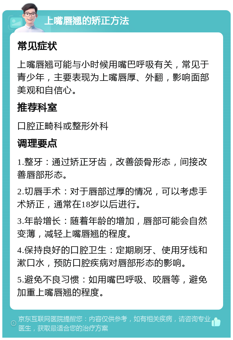 上嘴唇翘的矫正方法 常见症状 上嘴唇翘可能与小时候用嘴巴呼吸有关，常见于青少年，主要表现为上嘴唇厚、外翻，影响面部美观和自信心。 推荐科室 口腔正畸科或整形外科 调理要点 1.整牙：通过矫正牙齿，改善颌骨形态，间接改善唇部形态。 2.切唇手术：对于唇部过厚的情况，可以考虑手术矫正，通常在18岁以后进行。 3.年龄增长：随着年龄的增加，唇部可能会自然变薄，减轻上嘴唇翘的程度。 4.保持良好的口腔卫生：定期刷牙、使用牙线和漱口水，预防口腔疾病对唇部形态的影响。 5.避免不良习惯：如用嘴巴呼吸、咬唇等，避免加重上嘴唇翘的程度。