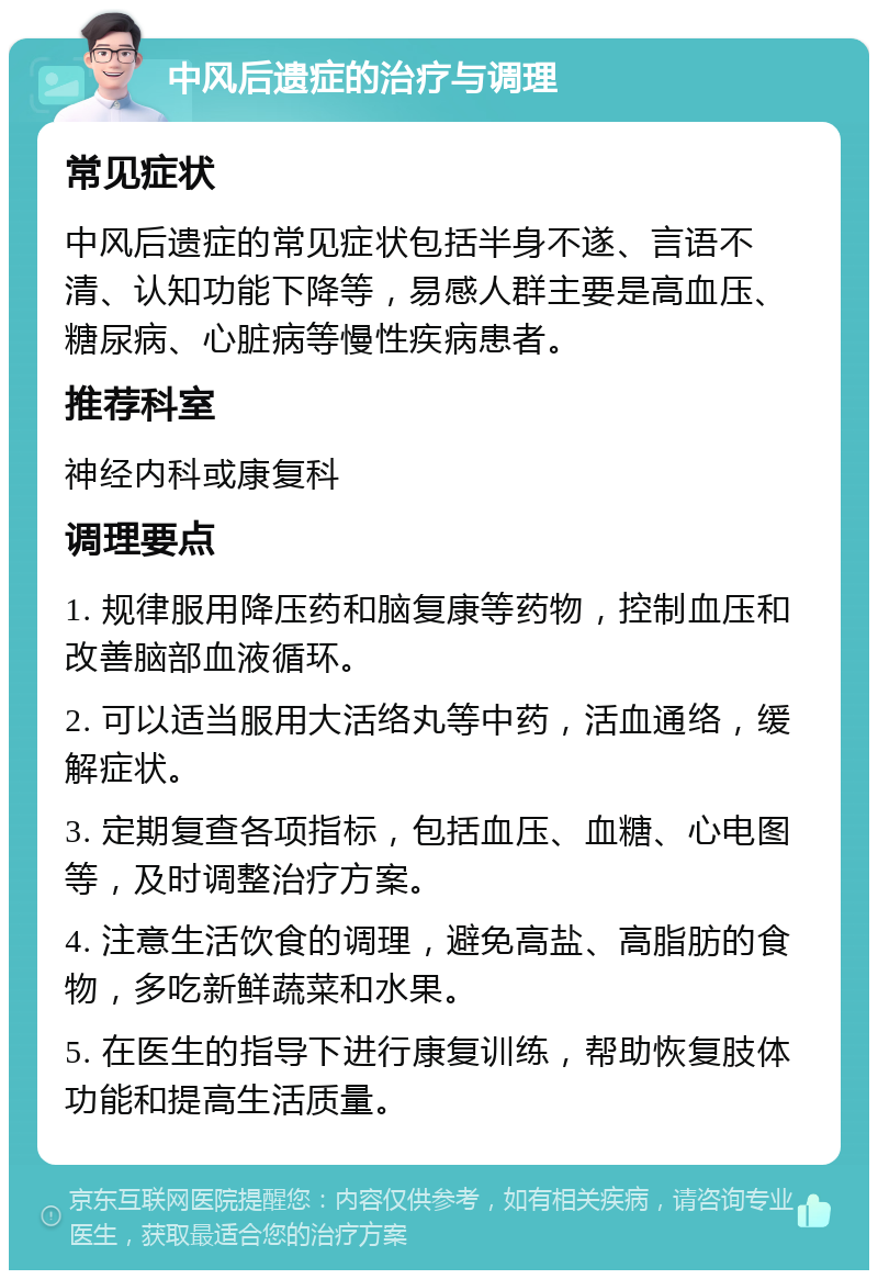 中风后遗症的治疗与调理 常见症状 中风后遗症的常见症状包括半身不遂、言语不清、认知功能下降等，易感人群主要是高血压、糖尿病、心脏病等慢性疾病患者。 推荐科室 神经内科或康复科 调理要点 1. 规律服用降压药和脑复康等药物，控制血压和改善脑部血液循环。 2. 可以适当服用大活络丸等中药，活血通络，缓解症状。 3. 定期复查各项指标，包括血压、血糖、心电图等，及时调整治疗方案。 4. 注意生活饮食的调理，避免高盐、高脂肪的食物，多吃新鲜蔬菜和水果。 5. 在医生的指导下进行康复训练，帮助恢复肢体功能和提高生活质量。