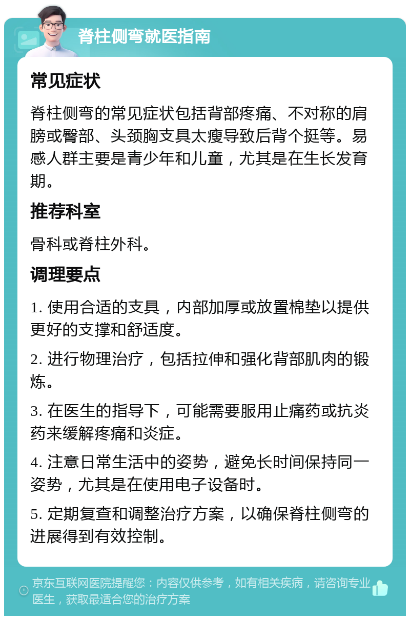 脊柱侧弯就医指南 常见症状 脊柱侧弯的常见症状包括背部疼痛、不对称的肩膀或臀部、头颈胸支具太瘦导致后背个挺等。易感人群主要是青少年和儿童，尤其是在生长发育期。 推荐科室 骨科或脊柱外科。 调理要点 1. 使用合适的支具，内部加厚或放置棉垫以提供更好的支撑和舒适度。 2. 进行物理治疗，包括拉伸和强化背部肌肉的锻炼。 3. 在医生的指导下，可能需要服用止痛药或抗炎药来缓解疼痛和炎症。 4. 注意日常生活中的姿势，避免长时间保持同一姿势，尤其是在使用电子设备时。 5. 定期复查和调整治疗方案，以确保脊柱侧弯的进展得到有效控制。