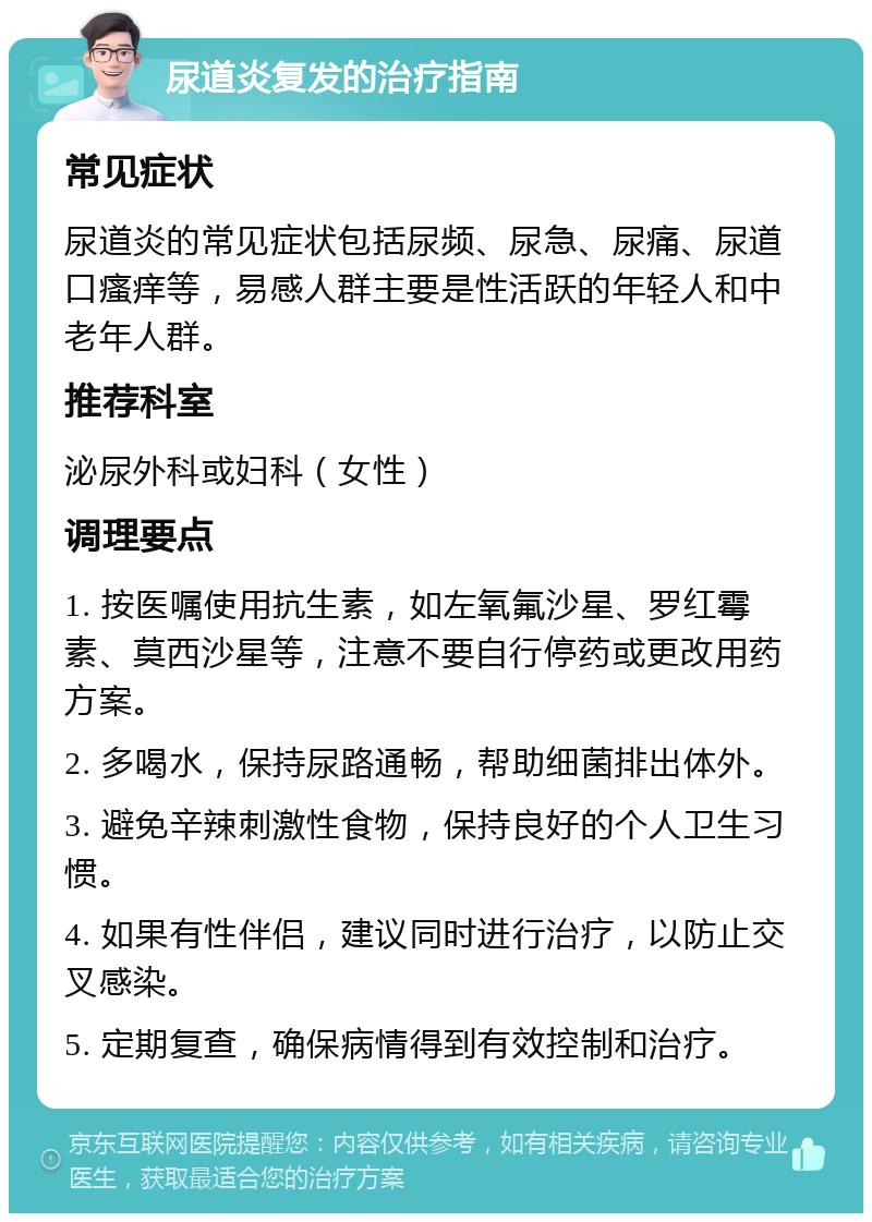 尿道炎复发的治疗指南 常见症状 尿道炎的常见症状包括尿频、尿急、尿痛、尿道口瘙痒等，易感人群主要是性活跃的年轻人和中老年人群。 推荐科室 泌尿外科或妇科（女性） 调理要点 1. 按医嘱使用抗生素，如左氧氟沙星、罗红霉素、莫西沙星等，注意不要自行停药或更改用药方案。 2. 多喝水，保持尿路通畅，帮助细菌排出体外。 3. 避免辛辣刺激性食物，保持良好的个人卫生习惯。 4. 如果有性伴侣，建议同时进行治疗，以防止交叉感染。 5. 定期复查，确保病情得到有效控制和治疗。