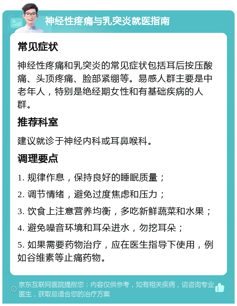 神经性疼痛与乳突炎就医指南 常见症状 神经性疼痛和乳突炎的常见症状包括耳后按压酸痛、头顶疼痛、脸部紧绷等。易感人群主要是中老年人，特别是绝经期女性和有基础疾病的人群。 推荐科室 建议就诊于神经内科或耳鼻喉科。 调理要点 1. 规律作息，保持良好的睡眠质量； 2. 调节情绪，避免过度焦虑和压力； 3. 饮食上注意营养均衡，多吃新鲜蔬菜和水果； 4. 避免噪音环境和耳朵进水，勿挖耳朵； 5. 如果需要药物治疗，应在医生指导下使用，例如谷维素等止痛药物。