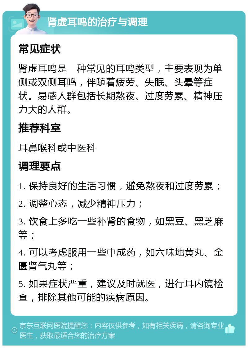 肾虚耳鸣的治疗与调理 常见症状 肾虚耳鸣是一种常见的耳鸣类型，主要表现为单侧或双侧耳鸣，伴随着疲劳、失眠、头晕等症状。易感人群包括长期熬夜、过度劳累、精神压力大的人群。 推荐科室 耳鼻喉科或中医科 调理要点 1. 保持良好的生活习惯，避免熬夜和过度劳累； 2. 调整心态，减少精神压力； 3. 饮食上多吃一些补肾的食物，如黑豆、黑芝麻等； 4. 可以考虑服用一些中成药，如六味地黄丸、金匮肾气丸等； 5. 如果症状严重，建议及时就医，进行耳内镜检查，排除其他可能的疾病原因。