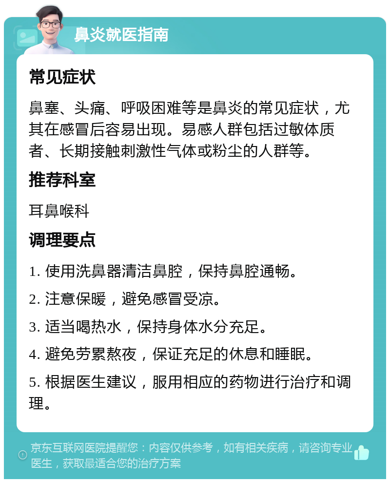 鼻炎就医指南 常见症状 鼻塞、头痛、呼吸困难等是鼻炎的常见症状，尤其在感冒后容易出现。易感人群包括过敏体质者、长期接触刺激性气体或粉尘的人群等。 推荐科室 耳鼻喉科 调理要点 1. 使用洗鼻器清洁鼻腔，保持鼻腔通畅。 2. 注意保暖，避免感冒受凉。 3. 适当喝热水，保持身体水分充足。 4. 避免劳累熬夜，保证充足的休息和睡眠。 5. 根据医生建议，服用相应的药物进行治疗和调理。