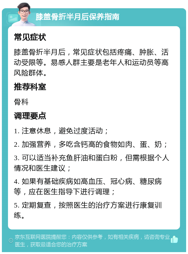 膝盖骨折半月后保养指南 常见症状 膝盖骨折半月后，常见症状包括疼痛、肿胀、活动受限等。易感人群主要是老年人和运动员等高风险群体。 推荐科室 骨科 调理要点 1. 注意休息，避免过度活动； 2. 加强营养，多吃含钙高的食物如肉、蛋、奶； 3. 可以适当补充鱼肝油和蛋白粉，但需根据个人情况和医生建议； 4. 如果有基础疾病如高血压、冠心病、糖尿病等，应在医生指导下进行调理； 5. 定期复查，按照医生的治疗方案进行康复训练。