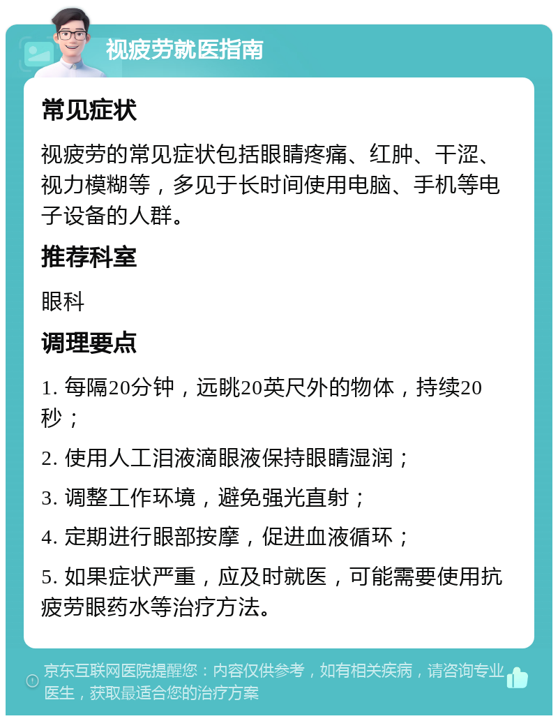 视疲劳就医指南 常见症状 视疲劳的常见症状包括眼睛疼痛、红肿、干涩、视力模糊等，多见于长时间使用电脑、手机等电子设备的人群。 推荐科室 眼科 调理要点 1. 每隔20分钟，远眺20英尺外的物体，持续20秒； 2. 使用人工泪液滴眼液保持眼睛湿润； 3. 调整工作环境，避免强光直射； 4. 定期进行眼部按摩，促进血液循环； 5. 如果症状严重，应及时就医，可能需要使用抗疲劳眼药水等治疗方法。