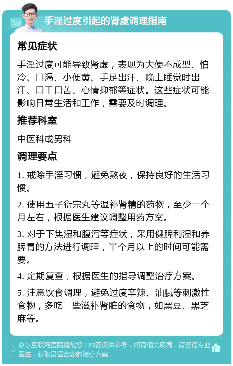 手淫过度引起的肾虚调理指南 常见症状 手淫过度可能导致肾虚，表现为大便不成型、怕冷、口渴、小便黄、手足出汗、晚上睡觉时出汗、口干口苦、心情抑郁等症状。这些症状可能影响日常生活和工作，需要及时调理。 推荐科室 中医科或男科 调理要点 1. 戒除手淫习惯，避免熬夜，保持良好的生活习惯。 2. 使用五子衍宗丸等温补肾精的药物，至少一个月左右，根据医生建议调整用药方案。 3. 对于下焦湿和腹泻等症状，采用健脾利湿和养脾胃的方法进行调理，半个月以上的时间可能需要。 4. 定期复查，根据医生的指导调整治疗方案。 5. 注意饮食调理，避免过度辛辣、油腻等刺激性食物，多吃一些滋补肾脏的食物，如黑豆、黑芝麻等。