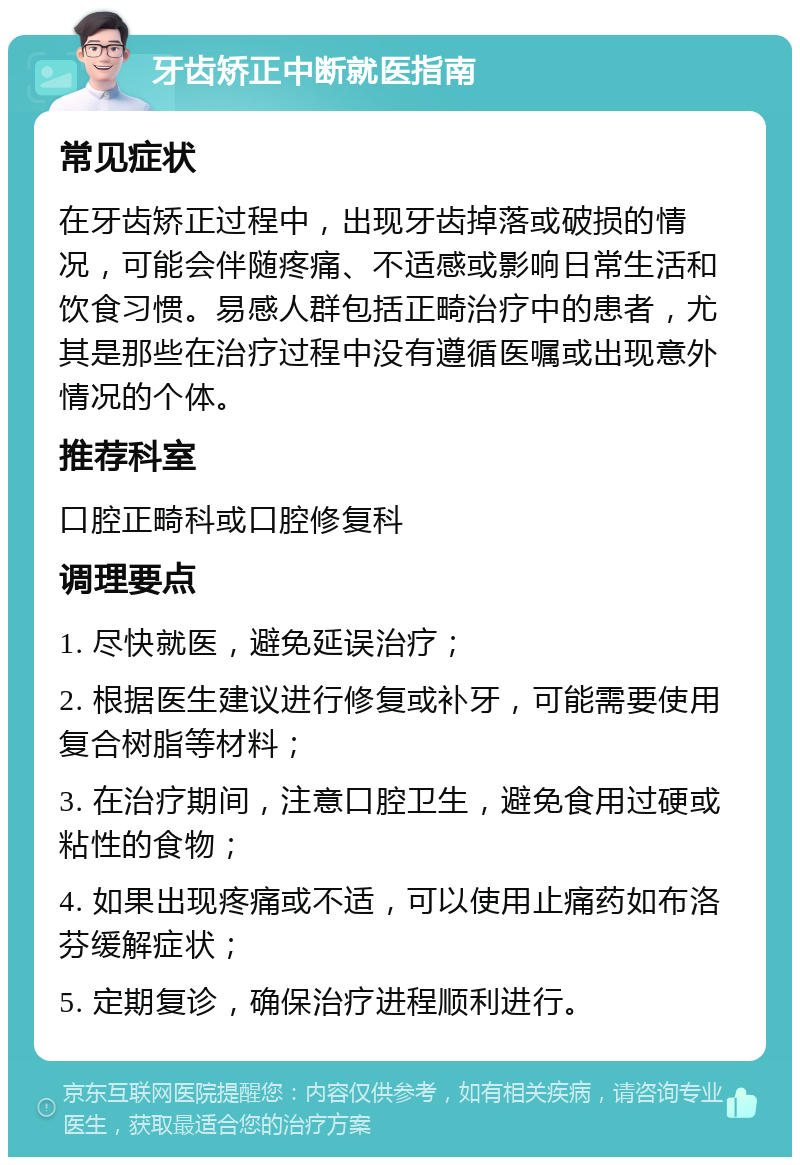 牙齿矫正中断就医指南 常见症状 在牙齿矫正过程中，出现牙齿掉落或破损的情况，可能会伴随疼痛、不适感或影响日常生活和饮食习惯。易感人群包括正畸治疗中的患者，尤其是那些在治疗过程中没有遵循医嘱或出现意外情况的个体。 推荐科室 口腔正畸科或口腔修复科 调理要点 1. 尽快就医，避免延误治疗； 2. 根据医生建议进行修复或补牙，可能需要使用复合树脂等材料； 3. 在治疗期间，注意口腔卫生，避免食用过硬或粘性的食物； 4. 如果出现疼痛或不适，可以使用止痛药如布洛芬缓解症状； 5. 定期复诊，确保治疗进程顺利进行。