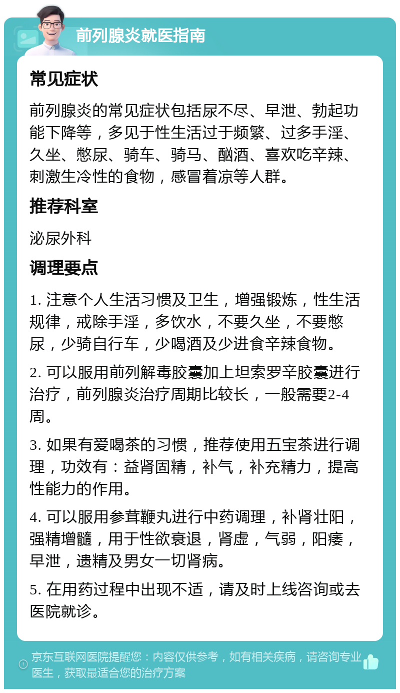 前列腺炎就医指南 常见症状 前列腺炎的常见症状包括尿不尽、早泄、勃起功能下降等，多见于性生活过于频繁、过多手淫、久坐、憋尿、骑车、骑马、酗酒、喜欢吃辛辣、刺激生冷性的食物，感冒着凉等人群。 推荐科室 泌尿外科 调理要点 1. 注意个人生活习惯及卫生，增强锻炼，性生活规律，戒除手淫，多饮水，不要久坐，不要憋尿，少骑自行车，少喝酒及少进食辛辣食物。 2. 可以服用前列解毒胶囊加上坦索罗辛胶囊进行治疗，前列腺炎治疗周期比较长，一般需要2-4周。 3. 如果有爱喝茶的习惯，推荐使用五宝茶进行调理，功效有：益肾固精，补气，补充精力，提高性能力的作用。 4. 可以服用参茸鞭丸进行中药调理，补肾壮阳，强精增髓，用于性欲衰退，肾虚，气弱，阳痿，早泄，遗精及男女一切肾病。 5. 在用药过程中出现不适，请及时上线咨询或去医院就诊。