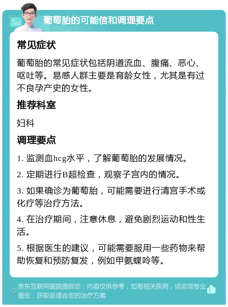 葡萄胎的可能信和调理要点 常见症状 葡萄胎的常见症状包括阴道流血、腹痛、恶心、呕吐等。易感人群主要是育龄女性，尤其是有过不良孕产史的女性。 推荐科室 妇科 调理要点 1. 监测血hcg水平，了解葡萄胎的发展情况。 2. 定期进行B超检查，观察子宫内的情况。 3. 如果确诊为葡萄胎，可能需要进行清宫手术或化疗等治疗方法。 4. 在治疗期间，注意休息，避免剧烈运动和性生活。 5. 根据医生的建议，可能需要服用一些药物来帮助恢复和预防复发，例如甲氨蝶呤等。