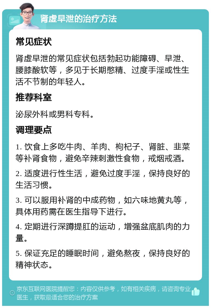 肾虚早泄的治疗方法 常见症状 肾虚早泄的常见症状包括勃起功能障碍、早泄、腰膝酸软等，多见于长期憋精、过度手淫或性生活不节制的年轻人。 推荐科室 泌尿外科或男科专科。 调理要点 1. 饮食上多吃牛肉、羊肉、枸杞子、肾脏、韭菜等补肾食物，避免辛辣刺激性食物，戒烟戒酒。 2. 适度进行性生活，避免过度手淫，保持良好的生活习惯。 3. 可以服用补肾的中成药物，如六味地黄丸等，具体用药需在医生指导下进行。 4. 定期进行深蹲提肛的运动，增强盆底肌肉的力量。 5. 保证充足的睡眠时间，避免熬夜，保持良好的精神状态。