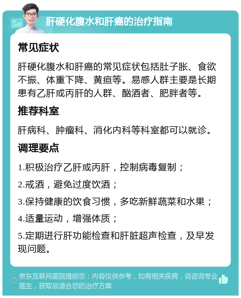 肝硬化腹水和肝癌的治疗指南 常见症状 肝硬化腹水和肝癌的常见症状包括肚子胀、食欲不振、体重下降、黄疸等。易感人群主要是长期患有乙肝或丙肝的人群、酗酒者、肥胖者等。 推荐科室 肝病科、肿瘤科、消化内科等科室都可以就诊。 调理要点 1.积极治疗乙肝或丙肝，控制病毒复制； 2.戒酒，避免过度饮酒； 3.保持健康的饮食习惯，多吃新鲜蔬菜和水果； 4.适量运动，增强体质； 5.定期进行肝功能检查和肝脏超声检查，及早发现问题。