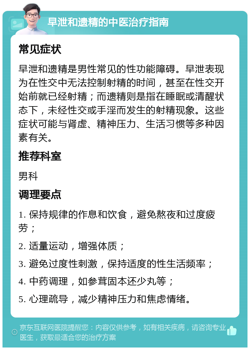 早泄和遗精的中医治疗指南 常见症状 早泄和遗精是男性常见的性功能障碍。早泄表现为在性交中无法控制射精的时间，甚至在性交开始前就已经射精；而遗精则是指在睡眠或清醒状态下，未经性交或手淫而发生的射精现象。这些症状可能与肾虚、精神压力、生活习惯等多种因素有关。 推荐科室 男科 调理要点 1. 保持规律的作息和饮食，避免熬夜和过度疲劳； 2. 适量运动，增强体质； 3. 避免过度性刺激，保持适度的性生活频率； 4. 中药调理，如参茸固本还少丸等； 5. 心理疏导，减少精神压力和焦虑情绪。