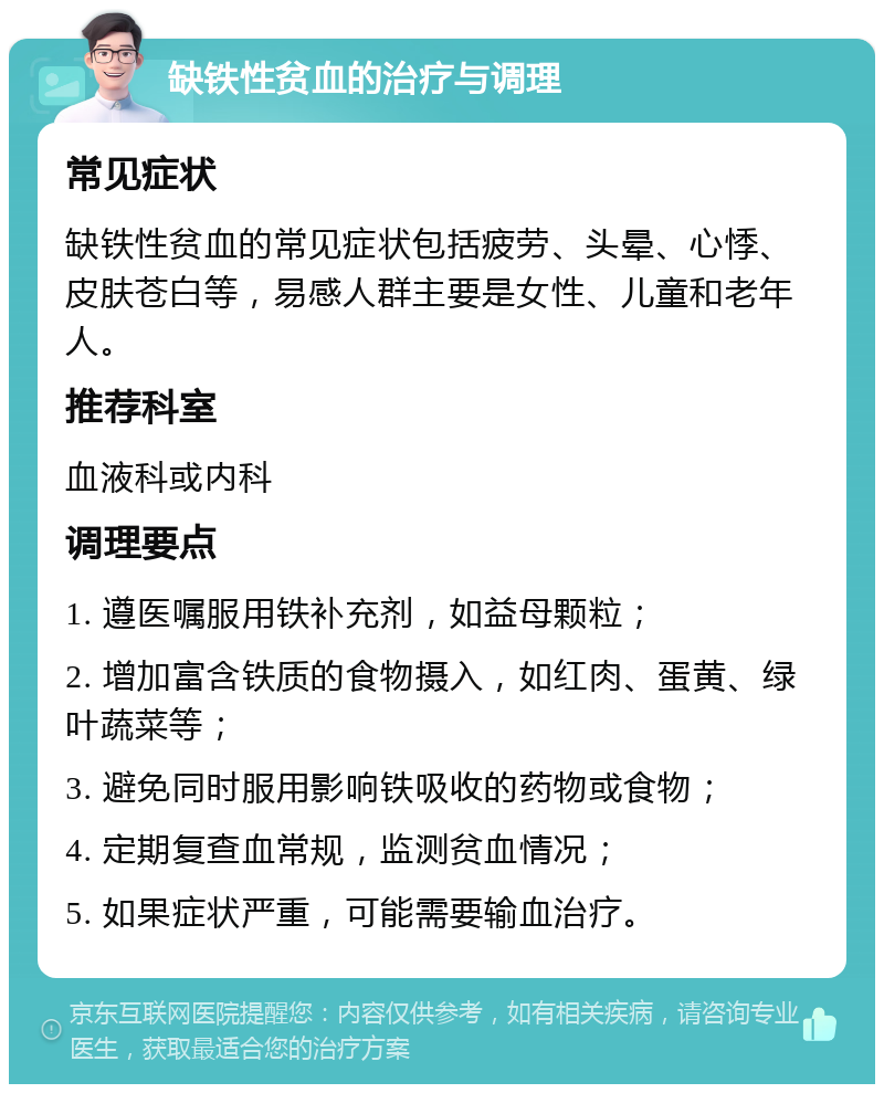 缺铁性贫血的治疗与调理 常见症状 缺铁性贫血的常见症状包括疲劳、头晕、心悸、皮肤苍白等，易感人群主要是女性、儿童和老年人。 推荐科室 血液科或内科 调理要点 1. 遵医嘱服用铁补充剂，如益母颗粒； 2. 增加富含铁质的食物摄入，如红肉、蛋黄、绿叶蔬菜等； 3. 避免同时服用影响铁吸收的药物或食物； 4. 定期复查血常规，监测贫血情况； 5. 如果症状严重，可能需要输血治疗。