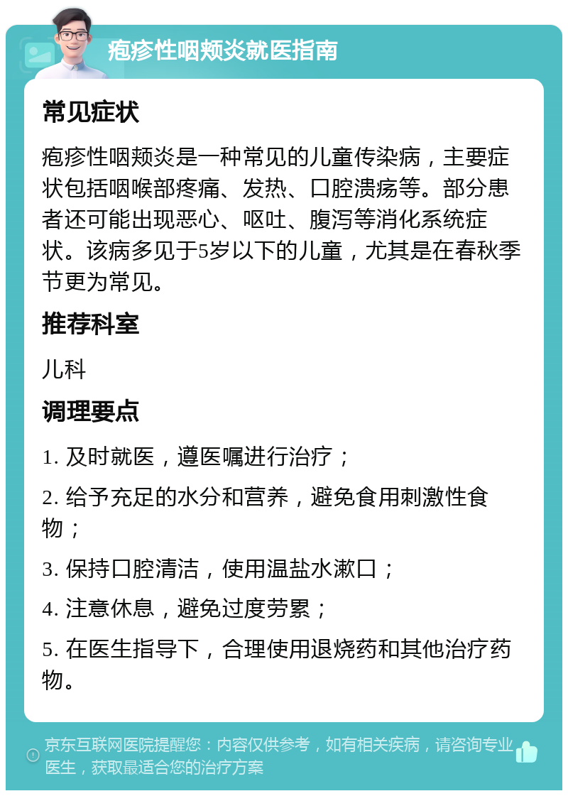 疱疹性咽颊炎就医指南 常见症状 疱疹性咽颊炎是一种常见的儿童传染病，主要症状包括咽喉部疼痛、发热、口腔溃疡等。部分患者还可能出现恶心、呕吐、腹泻等消化系统症状。该病多见于5岁以下的儿童，尤其是在春秋季节更为常见。 推荐科室 儿科 调理要点 1. 及时就医，遵医嘱进行治疗； 2. 给予充足的水分和营养，避免食用刺激性食物； 3. 保持口腔清洁，使用温盐水漱口； 4. 注意休息，避免过度劳累； 5. 在医生指导下，合理使用退烧药和其他治疗药物。