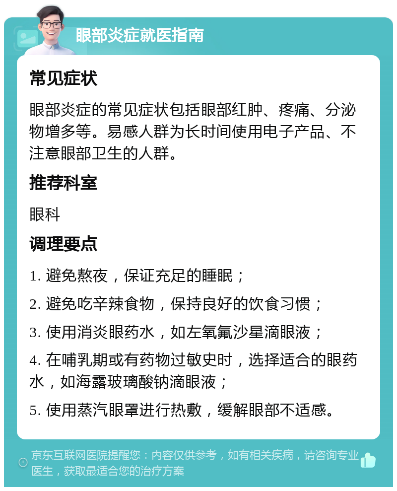 眼部炎症就医指南 常见症状 眼部炎症的常见症状包括眼部红肿、疼痛、分泌物增多等。易感人群为长时间使用电子产品、不注意眼部卫生的人群。 推荐科室 眼科 调理要点 1. 避免熬夜，保证充足的睡眠； 2. 避免吃辛辣食物，保持良好的饮食习惯； 3. 使用消炎眼药水，如左氧氟沙星滴眼液； 4. 在哺乳期或有药物过敏史时，选择适合的眼药水，如海露玻璃酸钠滴眼液； 5. 使用蒸汽眼罩进行热敷，缓解眼部不适感。