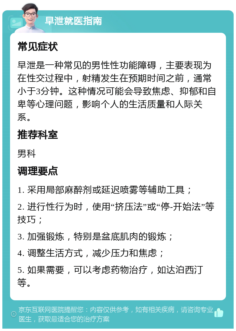 早泄就医指南 常见症状 早泄是一种常见的男性性功能障碍，主要表现为在性交过程中，射精发生在预期时间之前，通常小于3分钟。这种情况可能会导致焦虑、抑郁和自卑等心理问题，影响个人的生活质量和人际关系。 推荐科室 男科 调理要点 1. 采用局部麻醉剂或延迟喷雾等辅助工具； 2. 进行性行为时，使用“挤压法”或“停-开始法”等技巧； 3. 加强锻炼，特别是盆底肌肉的锻炼； 4. 调整生活方式，减少压力和焦虑； 5. 如果需要，可以考虑药物治疗，如达泊西汀等。