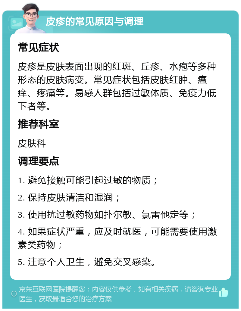 皮疹的常见原因与调理 常见症状 皮疹是皮肤表面出现的红斑、丘疹、水疱等多种形态的皮肤病变。常见症状包括皮肤红肿、瘙痒、疼痛等。易感人群包括过敏体质、免疫力低下者等。 推荐科室 皮肤科 调理要点 1. 避免接触可能引起过敏的物质； 2. 保持皮肤清洁和湿润； 3. 使用抗过敏药物如扑尔敏、氯雷他定等； 4. 如果症状严重，应及时就医，可能需要使用激素类药物； 5. 注意个人卫生，避免交叉感染。