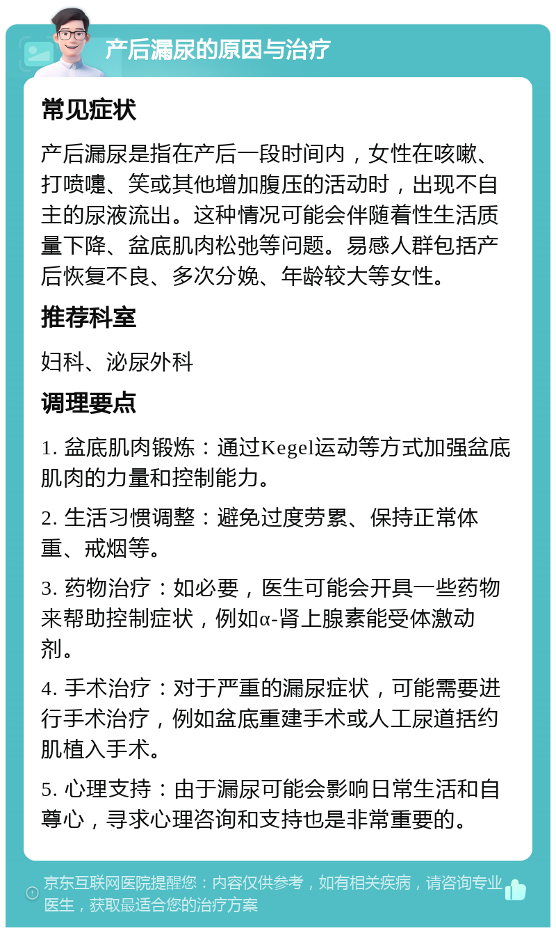 产后漏尿的原因与治疗 常见症状 产后漏尿是指在产后一段时间内，女性在咳嗽、打喷嚏、笑或其他增加腹压的活动时，出现不自主的尿液流出。这种情况可能会伴随着性生活质量下降、盆底肌肉松弛等问题。易感人群包括产后恢复不良、多次分娩、年龄较大等女性。 推荐科室 妇科、泌尿外科 调理要点 1. 盆底肌肉锻炼：通过Kegel运动等方式加强盆底肌肉的力量和控制能力。 2. 生活习惯调整：避免过度劳累、保持正常体重、戒烟等。 3. 药物治疗：如必要，医生可能会开具一些药物来帮助控制症状，例如α-肾上腺素能受体激动剂。 4. 手术治疗：对于严重的漏尿症状，可能需要进行手术治疗，例如盆底重建手术或人工尿道括约肌植入手术。 5. 心理支持：由于漏尿可能会影响日常生活和自尊心，寻求心理咨询和支持也是非常重要的。