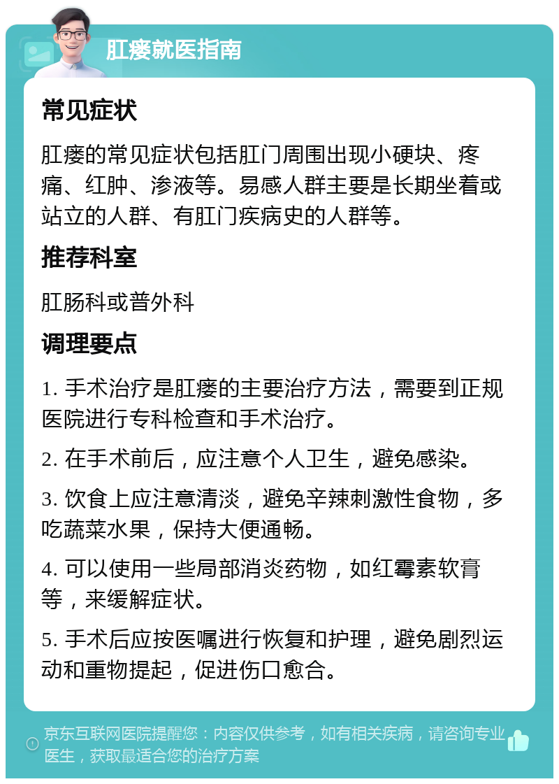 肛瘘就医指南 常见症状 肛瘘的常见症状包括肛门周围出现小硬块、疼痛、红肿、渗液等。易感人群主要是长期坐着或站立的人群、有肛门疾病史的人群等。 推荐科室 肛肠科或普外科 调理要点 1. 手术治疗是肛瘘的主要治疗方法，需要到正规医院进行专科检查和手术治疗。 2. 在手术前后，应注意个人卫生，避免感染。 3. 饮食上应注意清淡，避免辛辣刺激性食物，多吃蔬菜水果，保持大便通畅。 4. 可以使用一些局部消炎药物，如红霉素软膏等，来缓解症状。 5. 手术后应按医嘱进行恢复和护理，避免剧烈运动和重物提起，促进伤口愈合。