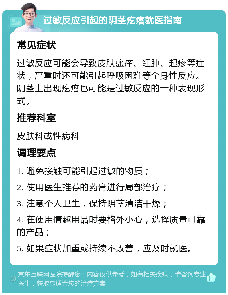 过敏反应引起的阴茎疙瘩就医指南 常见症状 过敏反应可能会导致皮肤瘙痒、红肿、起疹等症状，严重时还可能引起呼吸困难等全身性反应。阴茎上出现疙瘩也可能是过敏反应的一种表现形式。 推荐科室 皮肤科或性病科 调理要点 1. 避免接触可能引起过敏的物质； 2. 使用医生推荐的药膏进行局部治疗； 3. 注意个人卫生，保持阴茎清洁干燥； 4. 在使用情趣用品时要格外小心，选择质量可靠的产品； 5. 如果症状加重或持续不改善，应及时就医。