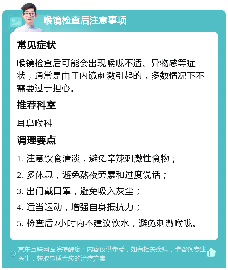 喉镜检查后注意事项 常见症状 喉镜检查后可能会出现喉咙不适、异物感等症状，通常是由于内镜刺激引起的，多数情况下不需要过于担心。 推荐科室 耳鼻喉科 调理要点 1. 注意饮食清淡，避免辛辣刺激性食物； 2. 多休息，避免熬夜劳累和过度说话； 3. 出门戴口罩，避免吸入灰尘； 4. 适当运动，增强自身抵抗力； 5. 检查后2小时内不建议饮水，避免刺激喉咙。