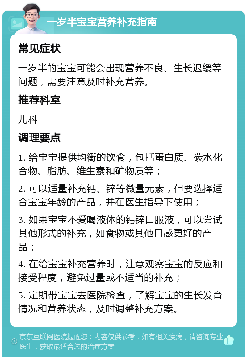 一岁半宝宝营养补充指南 常见症状 一岁半的宝宝可能会出现营养不良、生长迟缓等问题，需要注意及时补充营养。 推荐科室 儿科 调理要点 1. 给宝宝提供均衡的饮食，包括蛋白质、碳水化合物、脂肪、维生素和矿物质等； 2. 可以适量补充钙、锌等微量元素，但要选择适合宝宝年龄的产品，并在医生指导下使用； 3. 如果宝宝不爱喝液体的钙锌口服液，可以尝试其他形式的补充，如食物或其他口感更好的产品； 4. 在给宝宝补充营养时，注意观察宝宝的反应和接受程度，避免过量或不适当的补充； 5. 定期带宝宝去医院检查，了解宝宝的生长发育情况和营养状态，及时调整补充方案。