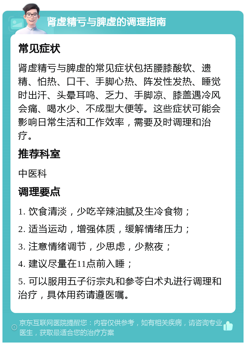 肾虚精亏与脾虚的调理指南 常见症状 肾虚精亏与脾虚的常见症状包括腰膝酸软、遗精、怕热、口干、手脚心热、阵发性发热、睡觉时出汗、头晕耳鸣、乏力、手脚凉、膝盖遇冷风会痛、喝水少、不成型大便等。这些症状可能会影响日常生活和工作效率，需要及时调理和治疗。 推荐科室 中医科 调理要点 1. 饮食清淡，少吃辛辣油腻及生冷食物； 2. 适当运动，增强体质，缓解情绪压力； 3. 注意情绪调节，少思虑，少熬夜； 4. 建议尽量在11点前入睡； 5. 可以服用五子衍宗丸和参苓白术丸进行调理和治疗，具体用药请遵医嘱。