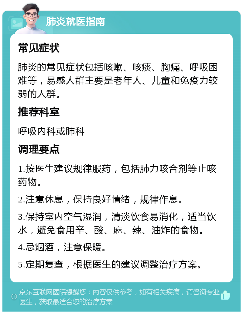 肺炎就医指南 常见症状 肺炎的常见症状包括咳嗽、咳痰、胸痛、呼吸困难等，易感人群主要是老年人、儿童和免疫力较弱的人群。 推荐科室 呼吸内科或肺科 调理要点 1.按医生建议规律服药，包括肺力咳合剂等止咳药物。 2.注意休息，保持良好情绪，规律作息。 3.保持室内空气湿润，清淡饮食易消化，适当饮水，避免食用辛、酸、麻、辣、油炸的食物。 4.忌烟酒，注意保暖。 5.定期复查，根据医生的建议调整治疗方案。