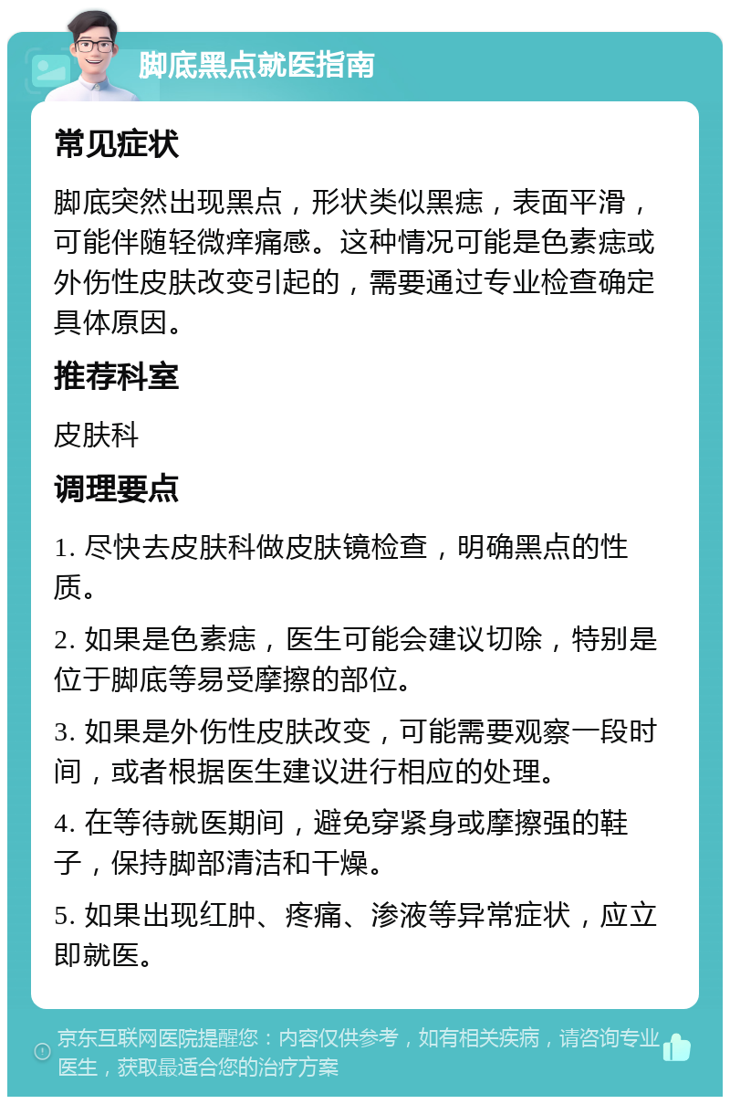 脚底黑点就医指南 常见症状 脚底突然出现黑点，形状类似黑痣，表面平滑，可能伴随轻微痒痛感。这种情况可能是色素痣或外伤性皮肤改变引起的，需要通过专业检查确定具体原因。 推荐科室 皮肤科 调理要点 1. 尽快去皮肤科做皮肤镜检查，明确黑点的性质。 2. 如果是色素痣，医生可能会建议切除，特别是位于脚底等易受摩擦的部位。 3. 如果是外伤性皮肤改变，可能需要观察一段时间，或者根据医生建议进行相应的处理。 4. 在等待就医期间，避免穿紧身或摩擦强的鞋子，保持脚部清洁和干燥。 5. 如果出现红肿、疼痛、渗液等异常症状，应立即就医。