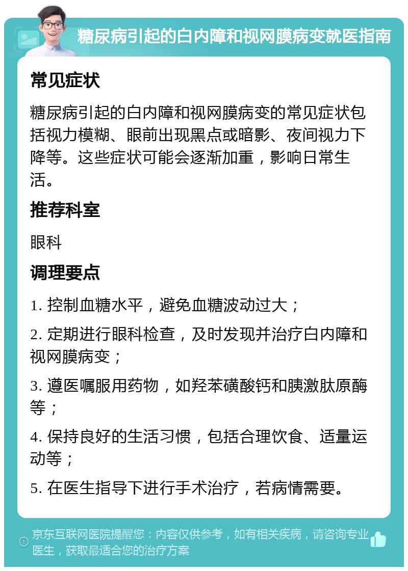 糖尿病引起的白内障和视网膜病变就医指南 常见症状 糖尿病引起的白内障和视网膜病变的常见症状包括视力模糊、眼前出现黑点或暗影、夜间视力下降等。这些症状可能会逐渐加重，影响日常生活。 推荐科室 眼科 调理要点 1. 控制血糖水平，避免血糖波动过大； 2. 定期进行眼科检查，及时发现并治疗白内障和视网膜病变； 3. 遵医嘱服用药物，如羟苯磺酸钙和胰激肽原酶等； 4. 保持良好的生活习惯，包括合理饮食、适量运动等； 5. 在医生指导下进行手术治疗，若病情需要。