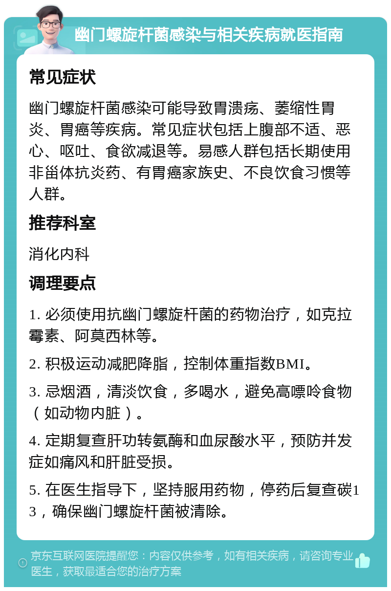 幽门螺旋杆菌感染与相关疾病就医指南 常见症状 幽门螺旋杆菌感染可能导致胃溃疡、萎缩性胃炎、胃癌等疾病。常见症状包括上腹部不适、恶心、呕吐、食欲减退等。易感人群包括长期使用非甾体抗炎药、有胃癌家族史、不良饮食习惯等人群。 推荐科室 消化内科 调理要点 1. 必须使用抗幽门螺旋杆菌的药物治疗，如克拉霉素、阿莫西林等。 2. 积极运动减肥降脂，控制体重指数BMI。 3. 忌烟酒，清淡饮食，多喝水，避免高嘌呤食物（如动物内脏）。 4. 定期复查肝功转氨酶和血尿酸水平，预防并发症如痛风和肝脏受损。 5. 在医生指导下，坚持服用药物，停药后复查碳13，确保幽门螺旋杆菌被清除。