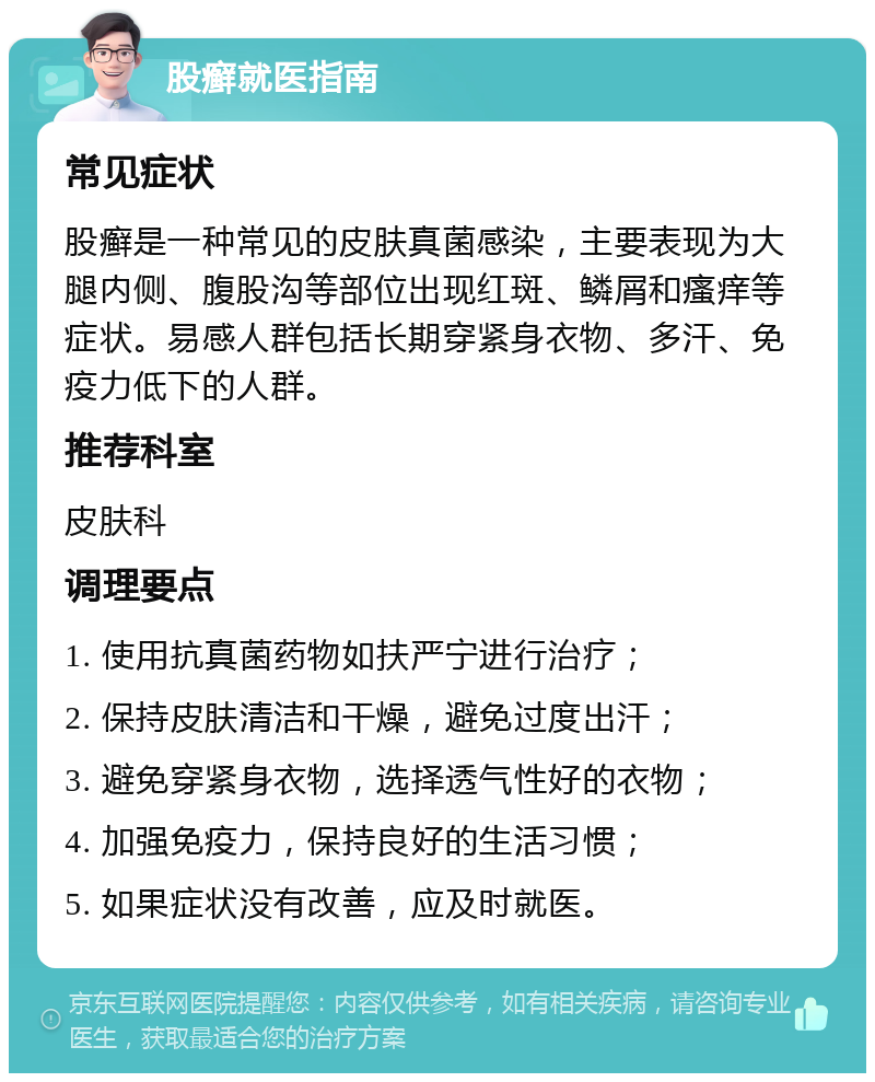 股癣就医指南 常见症状 股癣是一种常见的皮肤真菌感染，主要表现为大腿内侧、腹股沟等部位出现红斑、鳞屑和瘙痒等症状。易感人群包括长期穿紧身衣物、多汗、免疫力低下的人群。 推荐科室 皮肤科 调理要点 1. 使用抗真菌药物如扶严宁进行治疗； 2. 保持皮肤清洁和干燥，避免过度出汗； 3. 避免穿紧身衣物，选择透气性好的衣物； 4. 加强免疫力，保持良好的生活习惯； 5. 如果症状没有改善，应及时就医。