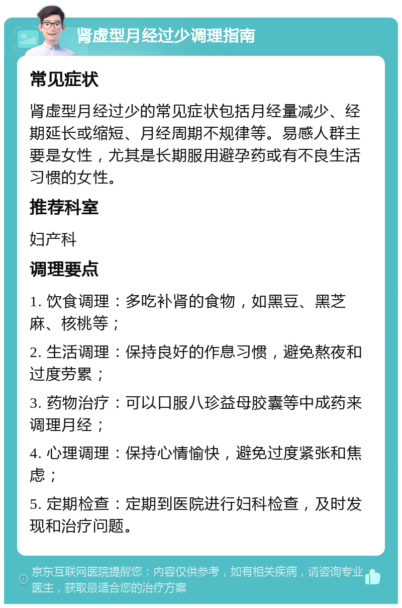 肾虚型月经过少调理指南 常见症状 肾虚型月经过少的常见症状包括月经量减少、经期延长或缩短、月经周期不规律等。易感人群主要是女性，尤其是长期服用避孕药或有不良生活习惯的女性。 推荐科室 妇产科 调理要点 1. 饮食调理：多吃补肾的食物，如黑豆、黑芝麻、核桃等； 2. 生活调理：保持良好的作息习惯，避免熬夜和过度劳累； 3. 药物治疗：可以口服八珍益母胶囊等中成药来调理月经； 4. 心理调理：保持心情愉快，避免过度紧张和焦虑； 5. 定期检查：定期到医院进行妇科检查，及时发现和治疗问题。