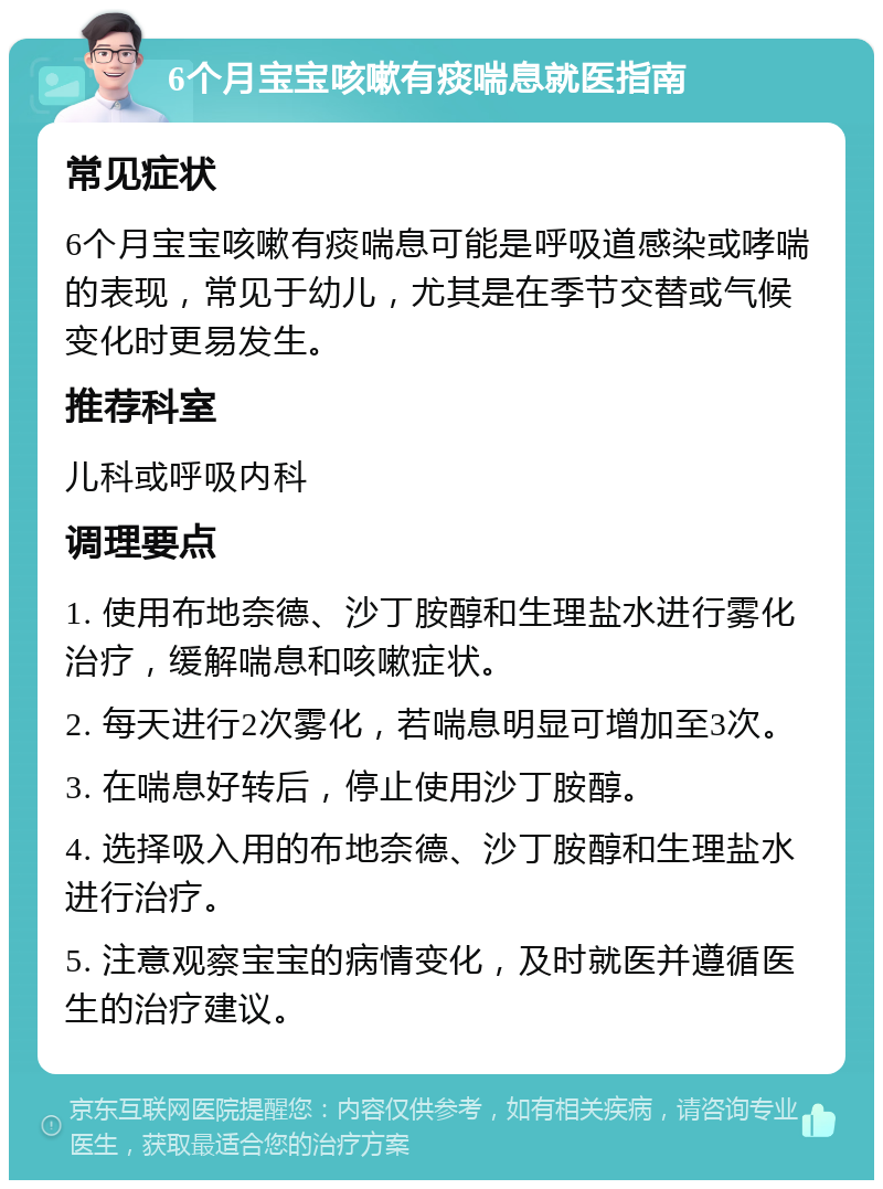 6个月宝宝咳嗽有痰喘息就医指南 常见症状 6个月宝宝咳嗽有痰喘息可能是呼吸道感染或哮喘的表现，常见于幼儿，尤其是在季节交替或气候变化时更易发生。 推荐科室 儿科或呼吸内科 调理要点 1. 使用布地奈德、沙丁胺醇和生理盐水进行雾化治疗，缓解喘息和咳嗽症状。 2. 每天进行2次雾化，若喘息明显可增加至3次。 3. 在喘息好转后，停止使用沙丁胺醇。 4. 选择吸入用的布地奈德、沙丁胺醇和生理盐水进行治疗。 5. 注意观察宝宝的病情变化，及时就医并遵循医生的治疗建议。