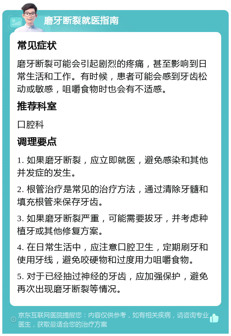 磨牙断裂就医指南 常见症状 磨牙断裂可能会引起剧烈的疼痛，甚至影响到日常生活和工作。有时候，患者可能会感到牙齿松动或敏感，咀嚼食物时也会有不适感。 推荐科室 口腔科 调理要点 1. 如果磨牙断裂，应立即就医，避免感染和其他并发症的发生。 2. 根管治疗是常见的治疗方法，通过清除牙髓和填充根管来保存牙齿。 3. 如果磨牙断裂严重，可能需要拔牙，并考虑种植牙或其他修复方案。 4. 在日常生活中，应注意口腔卫生，定期刷牙和使用牙线，避免咬硬物和过度用力咀嚼食物。 5. 对于已经抽过神经的牙齿，应加强保护，避免再次出现磨牙断裂等情况。