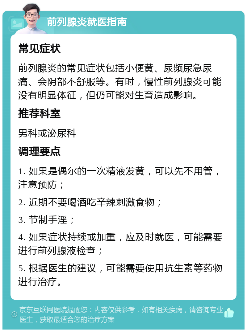 前列腺炎就医指南 常见症状 前列腺炎的常见症状包括小便黄、尿频尿急尿痛、会阴部不舒服等。有时，慢性前列腺炎可能没有明显体征，但仍可能对生育造成影响。 推荐科室 男科或泌尿科 调理要点 1. 如果是偶尔的一次精液发黄，可以先不用管，注意预防； 2. 近期不要喝酒吃辛辣刺激食物； 3. 节制手淫； 4. 如果症状持续或加重，应及时就医，可能需要进行前列腺液检查； 5. 根据医生的建议，可能需要使用抗生素等药物进行治疗。