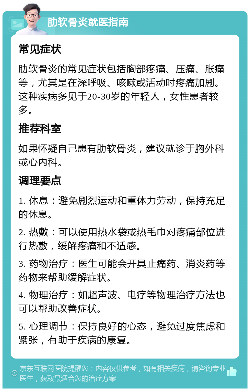 肋软骨炎就医指南 常见症状 肋软骨炎的常见症状包括胸部疼痛、压痛、胀痛等，尤其是在深呼吸、咳嗽或活动时疼痛加剧。这种疾病多见于20-30岁的年轻人，女性患者较多。 推荐科室 如果怀疑自己患有肋软骨炎，建议就诊于胸外科或心内科。 调理要点 1. 休息：避免剧烈运动和重体力劳动，保持充足的休息。 2. 热敷：可以使用热水袋或热毛巾对疼痛部位进行热敷，缓解疼痛和不适感。 3. 药物治疗：医生可能会开具止痛药、消炎药等药物来帮助缓解症状。 4. 物理治疗：如超声波、电疗等物理治疗方法也可以帮助改善症状。 5. 心理调节：保持良好的心态，避免过度焦虑和紧张，有助于疾病的康复。